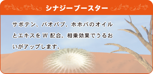 シナジーブースター サボテン、バオバブ、ホホバのオイルとエキスをW配合。相乗効果でうるおいがアップします。