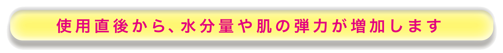 使用直後から、水分量や肌の弾力が増加します
